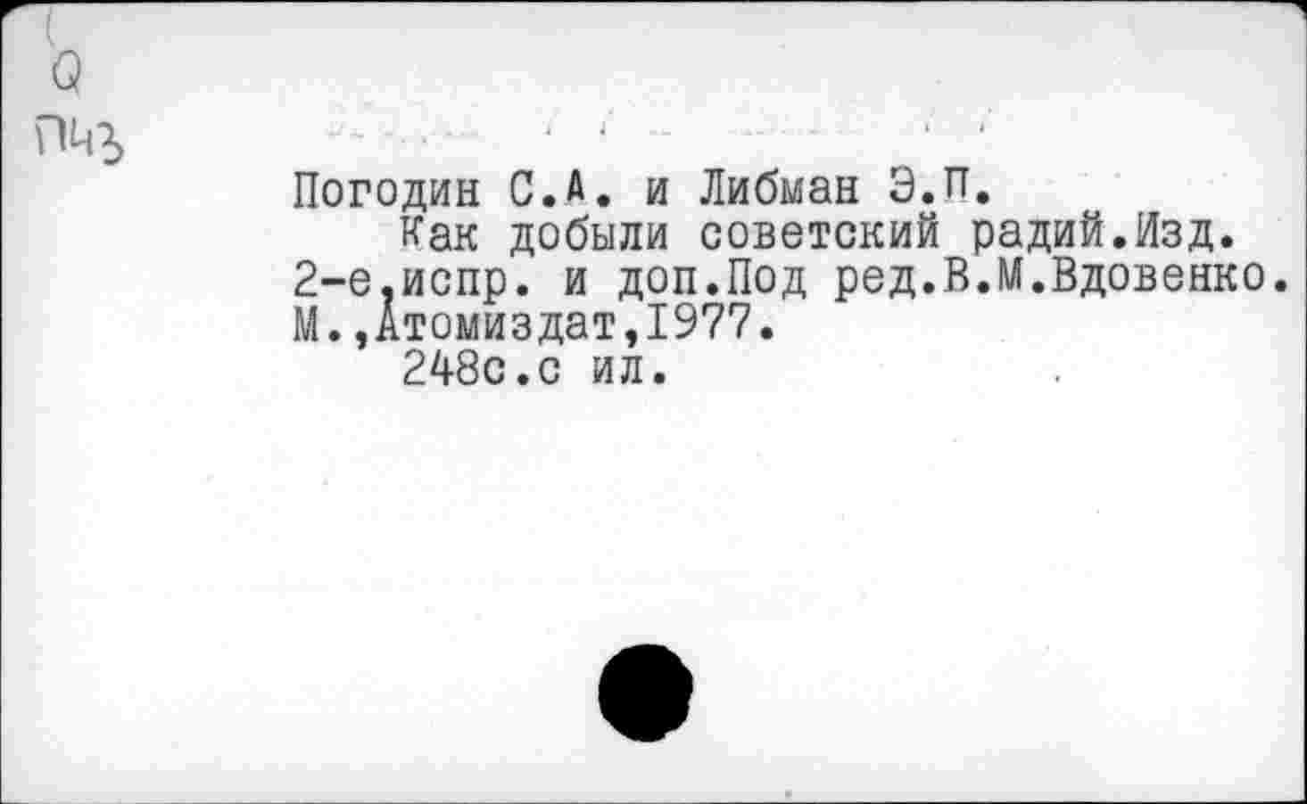 ﻿Погодин С.А. и Либман Э.П.
Как добыли советский радий.Изд. 2-е.испр. и доп.Под ред.В.М.Вдовенко. М. ,Атомиздат,1977.
248с.с ил.